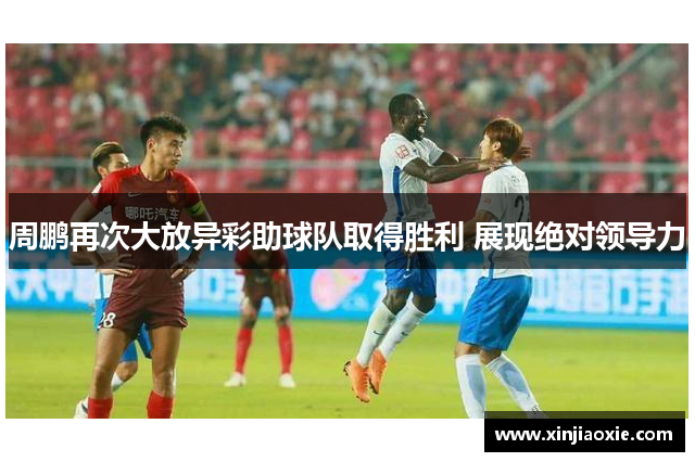 周鹏再次大放异彩助球队取得胜利 展现绝对领导力