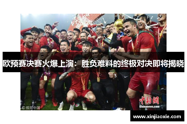 欧预赛决赛火爆上演：胜负难料的终极对决即将揭晓