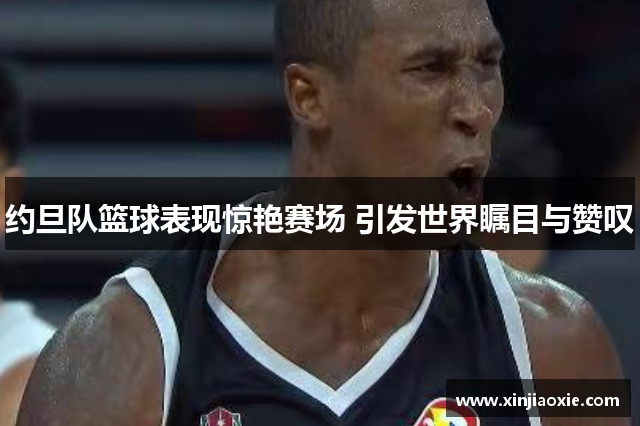 约旦队篮球表现惊艳赛场 引发世界瞩目与赞叹