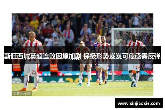 斯旺西城英超连败困境加剧 保级形势岌岌可危亟需反弹