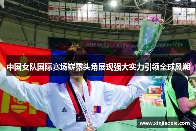 中国女队国际赛场崭露头角展现强大实力引领全球风潮