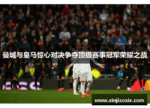曼城与皇马惊心对决争夺顶级赛事冠军荣耀之战
