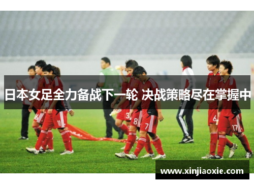 日本女足全力备战下一轮 决战策略尽在掌握中
