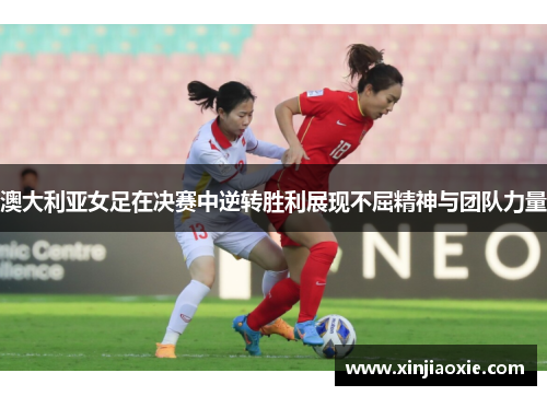 澳大利亚女足在决赛中逆转胜利展现不屈精神与团队力量