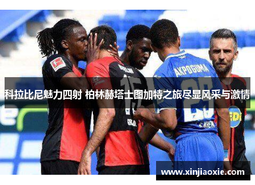 科拉比尼魅力四射 柏林赫塔士图加特之旅尽显风采与激情
