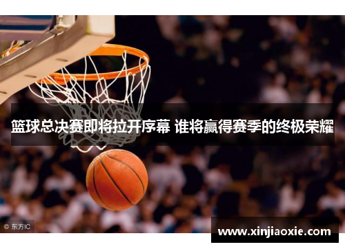 篮球总决赛即将拉开序幕 谁将赢得赛季的终极荣耀