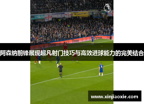 阿森纳前锋展现超凡射门技巧与高效进球能力的完美结合